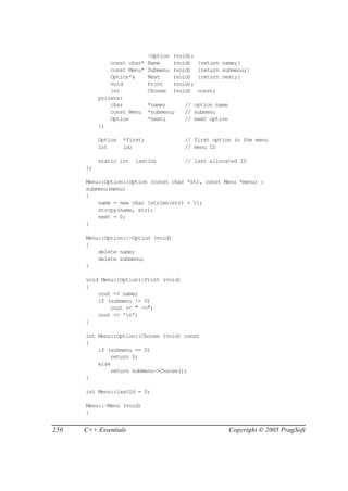~Option   (void);
               const char*    Name      (void)    {return name;}
               const Menu*    Submenu   (void)    {return submenu;}
               Option*&       Next      (void)    {return next;}
               void           Print     (void);
               int            Choose    (void)    const;
           private:
               char           *name;       // option name
               const Menu     *submenu;    // submenu
               Option         *next;       // next option
           };

           Option   *first;                // first option in the menu
           int      id;                    // menu ID

           static int   lastId;            // last allocated ID
      };

      Menu::Option::Option (const char *str, const Menu *menu) :
      submenu(menu)
      {
          name = new char [strlen(str) + 1];
          strcpy(name, str);
          next = 0;
      }

      Menu::Option::~Option (void)
      {
          delete name;
          delete submenu;
      }

      void Menu::Option::Print (void)
      {
          cout << name;
          if (submenu != 0)
              cout << " ->";
          cout << 'n';
      }

      int Menu::Option::Choose (void) const
      {
          if (submenu == 0)
              return 0;
          else
              return submenu->Choose();
      }

      int Menu::lastId = 0;

      Menu::~Menu (void)
      {


250   C++ Essentials                                        Copyright © 2005 PragSoft
 