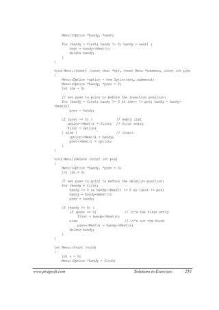 Menu::Option *handy, *next;

              for (handy = first; handy != 0; handy = next) {
                  next = handy->Next();
                  delete handy;
              }
          }

          void Menu::Insert (const char *str, const Menu *submenu, const int pos)
          {
              Menu::Option *option = new Option(str, submenu);
              Menu::Option *handy, *prev = 0;
              int idx = 0;

              // set prev to point to before the insertion position:
              for (handy = first; handy != 0 && idx++ != pos; handy = handy-
          >Next())
                  prev = handy;

              if (prev == 0) {            // empty list
                 option->Next() = first; // first entry
                 first = option;
              } else {                    // insert
                  option->Next() = handy;
                  prev->Next() = option;
              }
          }

          void Menu::Delete (const int pos)
          {
              Menu::Option *handy, *prev = 0;
              int idx = 0;

              // set prev to point to before the deletion position:
              for (handy = first;
                  handy != 0 && handy->Next() != 0 && idx++ != pos;
                  handy = handy->Next())
                  prev = handy;

              if (handy != 0) {
                  if (prev == 0)               // it's the first entry
                       first = handy->Next();
                  else                         // it's not the first
                       prev->Next() = handy->Next();
                  delete handy;
              }
          }

          int Menu::Print (void)
          {
              int n = 0;
              Menu::Option *handy = first;


www.pragsoft.com                                   Solutions to Exercises      251
 