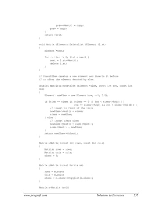 prev->Next() = copy;
                   prev = copy;
              }
              return first;
          }

          void Matrix::Element::DeleteList (Element *list)
          {
              Element *next;

              for (; list != 0; list = next) {
                  next = list->Next();
                  delete list;
              }
          }

          // InsertElem creates a new element and inserts it before
          // or after the element denoted by elem.

          double& Matrix::InsertElem (Element *elem, const int row, const int
          col)
          {
              Element* newElem = new Element(row, col, 0.0);

              if (elem == elems && (elems == 0 || row < elems->Row() ||
                                   row == elems->Row() && col < elems->Col())) {
                  // insert in front of the list:
                  newElem->Next() = elems;
                  elems = newElem;
              } else {
                  // insert after elem:
                  newElem->Next() = elem->Next();
                  elem->Next() = newElem;
              }
              return newElem->Value();
          }

          Matrix::Matrix (const int rows, const int cols)
          {
              Matrix::rows = rows;
              Matrix::cols = cols;
              elems = 0;
          }

          Matrix::Matrix (const Matrix &m)
          {
              rows = m.rows;
              cols = m.cols;
              elems = m.elems->CopyList(m.elems);
          }

          Matrix::~Matrix (void)


www.pragsoft.com                                    Solutions to Exercises      255
 