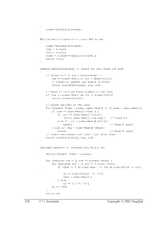 {
          elems->DeleteList(elems);
      }

      Matrix& Matrix::operator = (const Matrix &m)
      {
          elems->DeleteList(elems);
          rows = m.rows;
          cols = m.cols;
          elems = m.elems->CopyList(m.elems);
          return *this;
      }

      double& Matrix::operator () (const int row, const int col)
      {
          if (elems == 0 || row < elems->Row() ||
              row == elems->Row() && col < elems->Col())
              // create an element and insert in front:
              return InsertElem(elems, row, col);

          // check if it's the first element in the list:
          if (row == elems->Row() && col == elems->Col())
              return elems->Value();

          // search the rest of the list:
          for (Element *elem = elems; elem->Next() !=   0; elem = elem->Next())
              if (row == elem->Next()->Row()) {
                  if (col == elem->Next()->Col())
                      return elem->Next()->Value();     // found it!
                  else if (col < elem->Next()->Col())
                      break;                            // doesn't exist
              } else if (row < elem->Next()->Row())
                  break;                                 // doesn't exist
          // create new element and insert just after   elem:
          return InsertElem(elem, row, col);
      }

      ostream& operator << (ostream &os, Matrix &m)
      {
          Matrix::Element *elem = m.elems;

          for (register row = 1; row <= m.rows; ++row) {
              for (register col = 1; col <= m.cols; ++col)
                  if (elem != 0 && elem->Row() == row && elem->Col() == col)
      {
                      os << elem->Value() << 't';
                      elem = elem->Next();
                  } else
                      os << 0.0 << 't';
              os << 'n';
          }
          return os;


256   C++ Essentials                                  Copyright © 2005 PragSoft
 