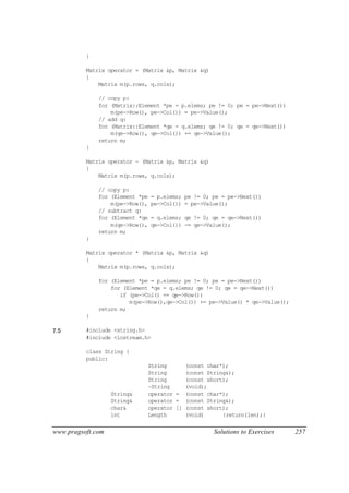 }

          Matrix operator + (Matrix &p, Matrix &q)
          {
              Matrix m(p.rows, q.cols);

              // copy p:
              for (Matrix::Element *pe = p.elems; pe != 0; pe = pe->Next())
                  m(pe->Row(), pe->Col()) = pe->Value();
              // add q:
              for (Matrix::Element *qe = q.elems; qe != 0; qe = qe->Next())
                  m(qe->Row(), qe->Col()) += qe->Value();
              return m;
          }

          Matrix operator - (Matrix &p, Matrix &q)
          {
              Matrix m(p.rows, q.cols);

              // copy p:
              for (Element *pe   = p.elems; pe != 0; pe = pe->Next())
                  m(pe->Row(),   pe->Col()) = pe->Value();
              // subtract q:
              for (Element *qe   = q.elems; qe != 0; qe = qe->Next())
                  m(qe->Row(),   qe->Col()) -= qe->Value();
              return m;
          }

          Matrix operator * (Matrix &p, Matrix &q)
          {
              Matrix m(p.rows, q.cols);

              for (Element *pe = p.elems; pe != 0; pe = pe->Next())
                  for (Element *qe = q.elems; qe != 0; qe = qe->Next())
                     if (pe->Col() == qe->Row())
                        m(pe->Row(),qe->Col()) += pe->Value() * qe->Value();
              return m;
          }

7.5       #include <string.h>
          #include <iostream.h>

          class String {
          public:
                                 String        (const char*);
                                 String        (const String&);
                                 String        (const short);
                                 ~String       (void);
                   String&       operator =    (const char*);
                   String&       operator =    (const String&);
                   char&         operator []   (const short);
                   int           Length        (void)      {return(len);}


www.pragsoft.com                                        Solutions to Exercises   257
 