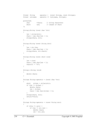 friend   String        operator + (const String&, const String&);
      friend   ostream&      operator << (ostream&, String&);

      protected:
          char            *chars;   // string characters
          short           len;      // length of chars
      };

      String::String (const char *str)
      {
          len = strlen(str);
          chars = new char[len + 1];
          strcpy(chars, str);
      }

      String::String (const String &str)
      {
          len = str.len;
          chars = new char[len + 1];
          strcpy(chars, str.chars);
      }

      String::String (const short size)
      {
          len = size;
          chars = new char[len + 1];
          chars[0] = '0';
      }

      String::~String (void)
      {
          delete chars;
      }

      String& String::operator = (const char *str)
      {
          short   strLen = strlen(str);
          if (len != strLen) {
              delete chars;
              len = strLen;
              chars = new char[strLen + 1];
          }
          strcpy(chars, str);
          return(*this);
      }

      String& String::operator = (const String &str)
      {
          if (this != &str) {
              if (len != str.len) {
                  delete chars;
                  len = str.len;


258   C++ Essentials                                   Copyright © 2005 PragSoft
 
