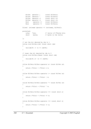 BitVec   operator |     (const   BitVec&);
           BitVec   operator ^     (const   BitVec&);
           BitVec   operator <<    (const   short n);
           BitVec   operator >>    (const   short n);
           Bool      operator ==   (const   BitVec&);
           Bool      operator !=   (const   BitVec&);

      friend   ostream& operator << (ostream&, BitVec&);

      protected:
          uchar     *vec;          // vector of 8*bytes bits
          short      bytes;        // bytes in the vector

      };

      // set the bit denoted by idx to 1
      inline void BitVec::Set (const short idx)
      {
          vec[idx/8] |= (1 << idx%8);
      }

      // reset the bit denoted by idx to 0
      inline void BitVec::Reset (const short idx)
      {
          vec[idx/8] &= ~(1 << idx%8);
      }

      inline BitVec& BitVec::operator &= (const BitVec &v)
      {
          return (*this) = (*this) & v;
      }

      inline BitVec& BitVec::operator |= (const BitVec &v)
      {
          return (*this) = (*this) | v;
      }

      inline BitVec& BitVec::operator ^= (const BitVec &v)
      {
          return (*this) = (*this) ^ v;
      }

      inline BitVec& BitVec::operator <<= (const short n)
      {
          return (*this) = (*this) << n;
      }

      inline BitVec& BitVec::operator >>= (const short n)
      {
          return (*this) = (*this) >> n;
      }



260   C++ Essentials                                    Copyright © 2005 PragSoft
 