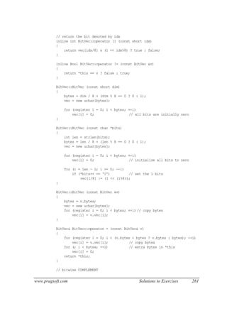 // return the bit denoted by idx
          inline int BitVec::operator [] (const short idx)
          {
              return vec[idx/8] & (1 << idx%8) ? true : false;
          }

          inline Bool BitVec::operator != (const BitVec &v)
          {
              return *this == v ? false : true;
          }

          BitVec::BitVec (const short dim)
          {
              bytes = dim / 8 + (dim % 8 == 0 ? 0 : 1);
              vec = new uchar[bytes];

              for (register i = 0; i < bytes; ++i)
                  vec[i] = 0;                 // all bits are initially zero
          }

          BitVec::BitVec (const char *bits)
          {
              int len = strlen(bits);
              bytes = len / 8 + (len % 8 == 0 ? 0 : 1);
              vec = new uchar[bytes];

              for (register i = 0; i < bytes; ++i)
                  vec[i] = 0;                 // initialize all bits to zero

              for (i = len - 1; i >= 0; --i)
                  if (*bits++ == '1')         // set the 1 bits
                      vec[i/8] |= (1 << (i%8));
          }

          BitVec::BitVec (const BitVec &v)
          {
              bytes = v.bytes;
              vec = new uchar[bytes];
              for (register i = 0; i < bytes; ++i) // copy bytes
                  vec[i] = v.vec[i];
          }

          BitVec& BitVec::operator = (const BitVec& v)
          {
              for (register i = 0; i < (v.bytes < bytes ? v.bytes : bytes); ++i)
                  vec[i] = v.vec[i];          // copy bytes
              for (; i < bytes; ++i)          // extra bytes in *this
                  vec[i] = 0;
              return *this;
          }

          // bitwise COMPLEMENT


www.pragsoft.com                                   Solutions to Exercises      261
 