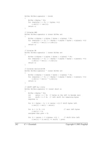 BitVec BitVec::operator ~ (void)
      {
          BitVec r(bytes * 8);
          for (register i = 0; i < bytes; ++i)
              r.vec[i] = ~vec[i];
          return r;
      }

      // bitwise AND
      BitVec BitVec::operator & (const BitVec &v)
      {
          BitVec r((bytes > v.bytes ? bytes : v.bytes) * 8);
          for (register i = 0; i < (bytes < v.bytes ? bytes : v.bytes); ++i)
              r.vec[i] = vec[i] & v.vec[i];
          return r;
      }

      // bitwise OR
      BitVec BitVec::operator | (const BitVec &v)
      {
          BitVec r((bytes > v.bytes ? bytes : v.bytes) * 8);
          for (register i = 0; i < (bytes < v.bytes ? bytes : v.bytes); ++i)
              r.vec[i] = vec[i] | v.vec[i];
          return r;
      }

      // bitwise exclusive-OR
      BitVec BitVec::operator ^ (const BitVec &v)
      {
          BitVec r((bytes > v.bytes ? bytes : v.bytes) * 8);
          for (register i = 0; i < (bytes < v.bytes ? bytes : v.bytes); ++i)
              r.vec[i] = vec[i] ^ v.vec[i];
          return r;
      }

      // SHIFT LEFT by n bits
      BitVec BitVec::operator << (const short n)
      {
          BitVec r(bytes * 8);
          int     zeros = n / 8; // bytes on the left to become zero
          int     shift = n % 8; // left shift for remaining bytes
          register i;

          for (i = bytes - 1; i >= zeros; --i) // shift bytes left
              r.vec[i] = vec[i - zeros];

          for (; i >= 0; --i)                     // zero left bytes
              r.vec[i] = 0;
          unsigned char prev = 0;

          for (i = zeros; i < r.bytes; ++i) {     // shift bits left
              r.vec[i] = (r.vec[i] << shift) | prev;


262   C++ Essentials                                 Copyright © 2005 PragSoft
 