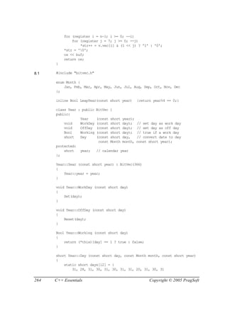 for (register i = n-1; i >= 0; --i)
              for (register j = 7; j >= 0; --j)
                  *str++ = v.vec[i] & (1 << j) ? '1' : '0';
          *str = '0';
          os << buf;
          return os;
      }

8.1   #include "bitvec.h"

      enum Month {
          Jan, Feb, Mar, Apr, May, Jun, Jul, Aug, Sep, Oct, Nov, Dec
      };

      inline Bool LeapYear(const short year)          {return year%4 == 0;}

      class Year : public   BitVec {
      public:
                  Year      (const   short   year);
          void    WorkDay   (const   short   day);    // set day as work day
          void    OffDay    (const   short   day);    // set day as off day
          Bool    Working   (const   short   day);    // true if a work day
          short   Day       (const   short   day,     // convert date to day
                             const   Month   month,   const short year);
      protected:
          short    year;    // calendar year
      };

      Year::Year (const short year) : BitVec(366)
      {
          Year::year = year;
      }

      void Year::WorkDay (const short day)
      {
          Set(day);
      }

      void Year::OffDay (const short day)
      {
          Reset(day);
      }

      Bool Year::Working (const short day)
      {
          return (*this)[day] == 1 ? true : false;
      }

      short Year::Day (const short day, const Month month, const short year)
      {
          static short days[12] = {
              31, 28, 31, 30, 31, 30, 31, 31, 20, 31, 30, 31


264   C++ Essentials                                        Copyright © 2005 PragSoft
 