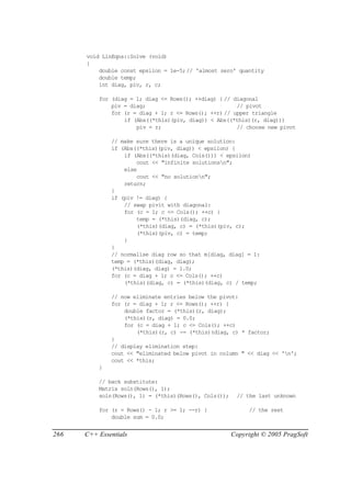 void LinEqns::Solve (void)
      {
          double const epsilon = 1e-5;// 'almost zero' quantity
          double temp;
          int diag, piv, r, c;

          for (diag = 1; diag <= Rows(); ++diag) { // diagonal
              piv = diag;                              // pivot
              for (r = diag + 1; r <= Rows(); ++r) // upper triangle
                  if (Abs((*this)(piv, diag)) < Abs((*this)(r, diag)))
                      piv = r;                         // choose new pivot

              // make sure there is a unique solution:
              if (Abs((*this)(piv, diag)) < epsilon) {
                  if (Abs((*this)(diag, Cols())) < epsilon)
                      cout << "infinite solutionsn";
                  else
                      cout << "no solutionn";
                  return;
              }
              if (piv != diag) {
                  // swap pivit with diagonal:
                  for (c = 1; c <= Cols(); ++c) {
                      temp = (*this)(diag, c);
                      (*this)(diag, c) = (*this)(piv, c);
                      (*this)(piv, c) = temp;
                  }
              }
              // normalise diag row so that m[diag, diag] = 1:
              temp = (*this)(diag, diag);
              (*this)(diag, diag) = 1.0;
              for (c = diag + 1; c <= Cols(); ++c)
                  (*this)(diag, c) = (*this)(diag, c) / temp;

              // now eliminate entries below the pivot:
              for (r = diag + 1; r <= Rows(); ++r) {
                  double factor = (*this)(r, diag);
                  (*this)(r, diag) = 0.0;
                  for (c = diag + 1; c <= Cols(); ++c)
                      (*this)(r, c) -= (*this)(diag, c) * factor;
              }
              // display elimination step:
              cout << "eliminated below pivot in column " << diag << 'n';
              cout << *this;
          }

          // back substitute:
          Matrix soln(Rows(), 1);
          soln(Rows(), 1) = (*this)(Rows(), Cols());    // the last unknown

          for (r = Rows() - 1; r >= 1; --r) {               // the rest
              double sum = 0.0;


266   C++ Essentials                                   Copyright © 2005 PragSoft
 