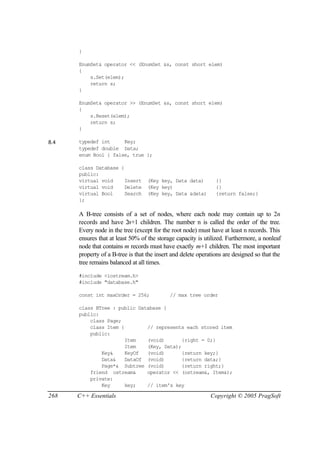 }

      EnumSet& operator << (EnumSet &s, const short elem)
      {
          s.Set(elem);
          return s;
      }

      EnumSet& operator >> (EnumSet &s, const short elem)
      {
          s.Reset(elem);
          return s;
      }

8.4   typedef int     Key;
      typedef double Data;
      enum Bool { false, true };

      class Database {
      public:
      virtual void     Insert      (Key key, Data data)         {}
      virtual void     Delete      (Key key)                    {}
      virtual Bool     Search      (Key key, Data &data)        {return false;}
      };

      A B-tree consists of a set of nodes, where each node may contain up to 2n
      records and have 2n+1 children. The number n is called the order of the tree.
      Every node in the tree (except for the root node) must have at least n records. This
      ensures that at least 50% of the storage capacity is utilized. Furthermore, a nonleaf
      node that contains m records must have exactly m+1 children. The most important
      property of a B-tree is that the insert and delete operations are designed so that the
      tree remains balanced at all times.

      #include <iostream.h>
      #include "database.h"

      const int maxOrder = 256;             // max tree order

      class BTree : public Database {
      public:
          class Page;
          class Item {        // represents each stored item
          public:
                       Item   (void)       {right = 0;}
                       Item   (Key, Data);
              Key&     KeyOf  (void)       {return key;}
              Data&    DataOf (void)       {return data;}
              Page*& Subtree (void)        {return right;}
          friend ostream&     operator << (ostream&, Item&);
          private:
              Key      key;   // item's key

268   C++ Essentials                                          Copyright © 2005 PragSoft
 