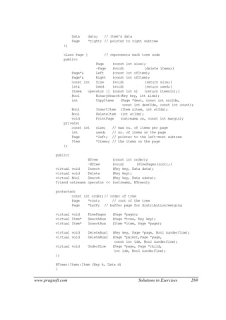 Data      data;   // item's data
                    Page      *right; // pointer to right subtree
               };

               class Page {           // represents each tree node
               public:
                               Page    (const int size);
                               ~Page   (void)          {delete items;}
                   Page*&      Left    (const int ofItem);
                   Page*&      Right   (const int ofItem);
                   const int   Size    (void)          {return size;}
                   int&        Used    (void)          {return used;}
                   Item&   operator [] (const int n)   {return items[n];}
                   Bool        BinarySearch(Key key, int &idx);
                   int         CopyItems   (Page *dest, const int srcIdx,
                                            const int destIdx, const int count);
                   Bool        InsertItem (Item &item, int atIdx);
                   Bool        DeleteItem (int atIdx);
                   void        PrintPage   (ostream& os, const int margin);
               private:
                   const int   size;   // max no. of items per page
                   int         used;   // no. of items on the page
                   Page        *left; // pointer to the left-most subtree
                   Item        *items; // the items on the page
               };

          public:
                          BTree            (const int order);
                          ~BTree           (void)      {FreePages(root);}
          virtual void    Insert           (Key key, Data data);
          virtual void    Delete           (Key key);
          virtual Bool    Search           (Key key, Data &data);
          friend ostream& operator <<      (ostream&, BTree&);

          protected:
                  const int order;// order of tree
                  Page    *root;      // root of the tree
                  Page    *bufP; // buffer page for distribution/merging

          virtual void        FreePages    (Page *page);
          virtual Item*       SearchAux    (Page *tree, Key key);
          virtual Item*       InsertAux    (Item *item, Page *page);

          virtual void        DeleteAux1   (Key key, Page *page, Bool &underflow);
          virtual void        DeleteAux2   (Page *parent,Page *page,
                                            const int idx, Bool &underflow);
          virtual void        Underflow    (Page *page, Page *child,
                                            int idx, Bool &underflow);
          };

          BTree::Item::Item (Key k, Data d)
          {


www.pragsoft.com                                        Solutions to Exercises       269
 