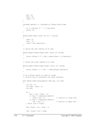 key = k;
          data = d;
          right = 0;
      }

      ostream& operator << (ostream& os, BTree::Item &item)
      {
          os << item.key << ' ' << item.data;
          return os;
      }

      BTree::Page::Page (const int sz) : size(sz)
      {
          used = 0;
          left = 0;
          items = new Item[size];
      }

      // return the left subtree of an item

      BTree::Page*& BTree::Page::Left (const int ofItem)
      {
          return ofItem <= 0 ? left: items[ofItem - 1].Subtree();
      }

      // return the right subtree of an item

      BTree::Page*& BTree::Page::Right (const int ofItem)
      {
          return ofItem < 0 ? left : items[ofItem].Subtree();
      }

      // do a binary search on items of a page
      // returns true if successful and false otherwise

      Bool BTree::Page::BinarySearch (Key key, int &idx)
      {
          int low = 0;
          int high = used - 1;
          int mid;

          do {
              mid = (low + high) / 2;
              if (key <= items[mid].KeyOf())
                  high = mid - 1;              // restrict to lower half
              if (key >= items[mid].KeyOf())
                  low = mid + 1;               // restrict to upper half
          } while (low <= high);

          Bool found = low - high > 1;

          idx = found ? mid : high;


270   C++ Essentials                                 Copyright © 2005 PragSoft
 