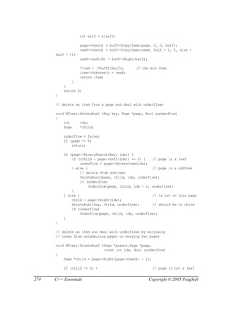 int half = size/2;

                   page->Used() = bufP->CopyItems(page, 0, 0, half);
                   newP->Used() = bufP->CopyItems(newP, half + 1, 0, size -
      half - 1);
                   newP->Left(0) = bufP->Right(half);

                   *item = (*bufP)[half];      // the mid item
                   item->Subtree() = newP;
                   return item;
              }
          }
          return 0;
      }

      // delete an item from a page and deal with underflows

      void BTree::DeleteAux1 (Key key, Page *page, Bool &underflow)
      {
          int     idx;
          Page    *child;

          underflow = false;
          if (page == 0)
              return;

          if (page->BinarySearch(key, idx)) {
              if ((child = page->Left(idx)) == 0) {    // page is a   leaf
                   underflow = page->DeleteItem(idx);
              } else {                                 // page is a   subtree
                   // delete from subtree:
                   DeleteAux2(page, child, idx, underflow);
                   if (underflow)
                       Underflow(page, child, idx - 1, underflow);
              }
          } else {                                     // is not on   this page
              child = page->Right(idx);
              DeleteAux1(key, child, underflow);       // should be   in child
              if (underflow)
                   Underflow(page, child, idx, underflow);
          }
      }

      // delete an item and deal with underflows by borrowing
      // items from neighboring pages or merging two pages

      void BTree::DeleteAux2 (Page *parent,Page *page,
                              const int idx, Bool &underflow)
      {
          Page *child = page->Right(page->Used() - 1);

          if (child != 0) {                              // page is not a leaf


274   C++ Essentials                                    Copyright © 2005 PragSoft
 