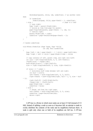 DeleteAux2(parent, child, idx, underflow); // go another level
          down
                  if (underflow)
                       Underflow(page, child, page->Used() - 1, underflow);
              } else {                                     // page is a leaf
                  // save right:
                  Page *right = parent->Right(idx);
                  // borrow an item from page for parent:
                  page->CopyItems(parent, page->Used() - 1, idx, 1);
                  // restore right:
                  parent->Right(idx) = right;
                  underflow = page->DeleteItem(page->Used() - 1);
              }
          }

          // handle underflows

          void BTree::Underflow (Page *page, Page *child,
                                  int idx, Bool &underflow)
          {
              Page *left = idx < page->Used() - 1 ? child : page->Left(idx);
              Page *right = left == child ? page->Right(++idx) : child;

              // copy contents of left, parent item, and right onto bufP:
              int size = left->CopyItems(bufP, 0, 0, left->Used());
              (*bufP)[size] = (*page)[idx];
              bufP->Right(size++) = right->Left(0);
              size += right->CopyItems(bufP, 0, size, right->Used());

              if (size > 2 * order) {
                  // distribute bufP items between left and right:
                  int half = size/2;
                  left->Used() = bufP->CopyItems(left, 0, 0, half);
                  right->Used() = bufP->CopyItems(right, half + 1, 0, size - half
          - 1);
                  right->Left(0) = bufP->Right(half);
                  (*page)[idx] = (*bufP)[half];
                  page->Right(idx) = right;
                  underflow = false;
              } else {
                  // merge, and free the right page:
                  left->Used() = bufP->CopyItems(left, 0, 0, size);
                  underflow = page->DeleteItem(idx);
                  delete right;
              }
          }

                A B*-tree is a B-tree in which most nodes are at least 2/3 full (instead of 1/2
          full). Instead of splitting a node as soon as it becomes full, an attempt is made to
          evenly distribute the contents of the node and its neighbor(s) between them. A
          node is split only when one or both of its neighbors are full too. A B*-tree

www.pragsoft.com                                           Solutions to Exercises         275
 