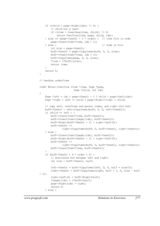 if ((child = page->Right(idx)) != 0) {
                  // child not a leaf:
                  if ((item = InsertAux(item, child)) != 0)
                       return Overflow(item, page, child, idx);
              } else if (page->Used() < 2 * order) { // item fits in node
                  page->InsertItem(*item, idx + 1);
              } else {                                 // node is full
                  int size = page->Used();
                  bufP->Used() = page->CopyItems(bufP, 0, 0, size);
                  bufP->InsertItem(*item, idx + 1);
                  bufP->CopyItems(page, 0, 0, size);
                  *item = (*bufP)[size];
                  return item;
              }
              return 0;
          }

          // handles underflows

          Item* BStar::Overflow (Item *item, Page *page,
                                  Page *child, int idx)
          {
              Page *left = idx < page->Used() - 1 ? child : page->Left(idx);
              Page *right = left == child ? page->Right(++idx) : child;

              // copy left, overflown and parent items, and right into buf:
              bufP->Used() = left->CopyItems(bufP, 0, 0, left->Used());
              if (child == left ) {
                  bufP->InsertItem(*item, bufP->Used());
                  bufP->InsertItem((*page)[idx], bufP->Used());
                  bufP->Right(bufP->Used() - 1) = right->Left(0);
                  bufP->Used() +=
                          right->CopyItems(bufP, 0, bufP->Used(), right->Used());
              } else {
                  bufP->InsertItem((*page)[idx], bufP->Used());
                  bufP->Right(bufP->Used() - 1) = right->Left(0);
                  bufP->Used() +=
                          right->CopyItems(bufP, 0, bufP->Used(), right->Used());
                  bufP->InsertItem(*item, bufP->Used());
              }
              if (bufP->Used() < 4 * order + 2) {
                  // distribute buf between left and right:
                  int size = bufP->Used(), half;

                   left->Used() = bufP->CopyItems(left, 0, 0, half = size/2);
                   right->Used() = bufP->CopyItems(right, half + 1, 0, size - half
          - 1);
                  right->Left(0) = bufP->Right(half);
                  (*page)[idx] = (*bufP)[half];
                  page->Right(idx) = right;
                  return 0;
              } else {


www.pragsoft.com                                    Solutions to Exercises     277
 