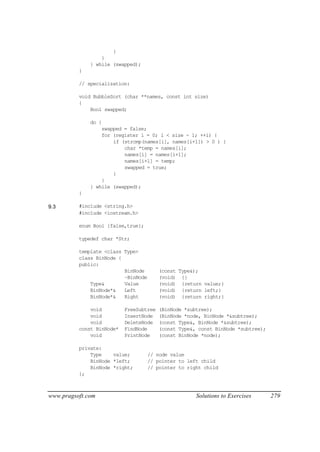 }
                  }
              } while (swapped);
          }

          // specialization:

          void BubbleSort (char **names, const int size)
          {
              Bool swapped;

              do {
                  swapped = false;
                  for (register i = 0; i < size - 1; ++i) {
                      if (strcmp(names[i], names[i+1]) > 0 ) {
                          char *temp = names[i];
                          names[i] = names[i+1];
                          names[i+1] = temp;
                          swapped = true;
                      }
                  }
              } while (swapped);
          }

9.3       #include <string.h>
          #include <iostream.h>

          enum Bool {false,true};

          typedef char *Str;

          template <class Type>
          class BinNode {
          public:
                          BinNode        (const Type&);
                          ~BinNode       (void) {}
              Type&       Value          (void) {return value;}
              BinNode*&   Left           (void) {return left;}
              BinNode*&   Right          (void) {return right;}

              void         FreeSubtree   (BinNode *subtree);
              void         InsertNode    (BinNode *node, BinNode *&subtree);
              void         DeleteNode    (const Type&, BinNode *&subtree);
          const BinNode*   FindNode      (const Type&, const BinNode *subtree);
              void         PrintNode     (const BinNode *node);

          private:
              Type    value;         // node value
              BinNode *left;         // pointer to left child
              BinNode *right;        // pointer to right child
          };



www.pragsoft.com                                      Solutions to Exercises      279
 