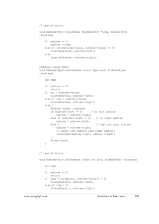 // specialization:

          void BinNode<Str>::InsertNode (BinNode<Str> *node, BinNode<Str>
          *&subtree)
          {
              if (subtree == 0)
                  subtree = node;
              else if (strcmp(node->value, subtree->value) <= 0)
                  InsertNode(node, subtree->left);
              else
                  InsertNode(node, subtree->right);
          }

          template <class Type>
          void BinNode<Type>::DeleteNode (const Type &val, BinNode<Type>
          *&subtree)
          {
              int cmp;

              if (subtree == 0)
                  return;
              if (val < subtree->value)
                  DeleteNode(val, subtree->left);
              else if (val > subtree->value)
                  DeleteNode(val, subtree->right);
              else {
                  BinNode* handy = subtree;
                  if (subtree->left == 0)      // no left subtree
                      subtree = subtree->right;
                  else if (subtree->right == 0)    // no right subtree
                      subtree = subtree->left;
                  else {                           // left and right subtree
                      subtree = subtree->right;
                      // insert left subtree into right subtree:
                      InsertNode(subtree->left, subtree->right);
                  }
                  delete handy;
              }
          }

          // specialization:

          void BinNode<Str>::DeleteNode (const Str &str, BinNode<Str> *&subtree)
          {
              int cmp;

              if (subtree == 0)
                  return;
              if ((cmp = strcmp(str, subtree->value)) < 0)
                  DeleteNode(str, subtree->left);
              else if (cmp > 0)
                  DeleteNode(str, subtree->right);


www.pragsoft.com                                   Solutions to Exercises      281
 