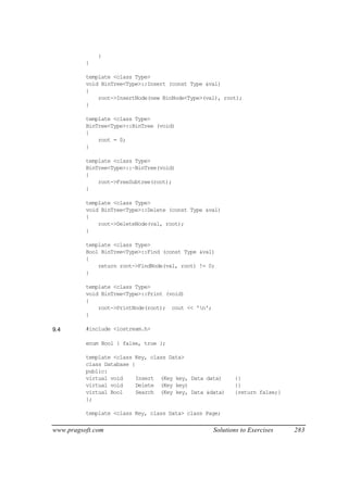 }
          }

          template <class Type>
          void BinTree<Type>::Insert (const Type &val)
          {
              root->InsertNode(new BinNode<Type>(val), root);
          }

          template <class Type>
          BinTree<Type>::BinTree (void)
          {
              root = 0;
          }

          template <class Type>
          BinTree<Type>::~BinTree(void)
          {
              root->FreeSubtree(root);
          }

          template <class Type>
          void BinTree<Type>::Delete (const Type &val)
          {
              root->DeleteNode(val, root);
          }

          template <class Type>
          Bool BinTree<Type>::Find (const Type &val)
          {
              return root->FindNode(val, root) != 0;
          }

          template <class Type>
          void BinTree<Type>::Print (void)
          {
              root->PrintNode(root); cout << 'n';
          }

9.4       #include <iostream.h>

          enum Bool { false, true };

          template <class Key, class Data>
          class Database {
          public:
          virtual void     Insert (Key key, Data data)      {}
          virtual void     Delete (Key key)                 {}
          virtual Bool     Search (Key key, Data &data)     {return false;}
          };

          template <class Key, class Data> class Page;


www.pragsoft.com                                     Solutions to Exercises   283
 