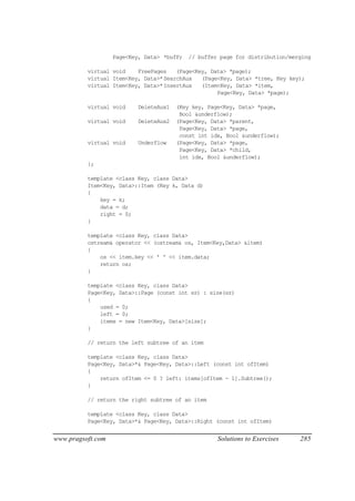 Page<Key, Data> *bufP;   // buffer page for distribution/merging

          virtual void    FreePages   (Page<Key, Data> *page);
          virtual Item<Key, Data>*SearchAux   (Page<Key, Data> *tree, Key key);
          virtual Item<Key, Data>*InsertAux   (Item<Key, Data> *item,
                                                   Page<Key, Data> *page);

          virtual void    DeleteAux1   (Key key, Page<Key, Data> *page,
                                        Bool &underflow);
          virtual void    DeleteAux2   (Page<Key, Data> *parent,
                                        Page<Key, Data> *page,
                                        const int idx, Bool &underflow);
          virtual void    Underflow    (Page<Key, Data> *page,
                                        Page<Key, Data> *child,
                                        int idx, Bool &underflow);
          };

          template <class Key, class Data>
          Item<Key, Data>::Item (Key k, Data d)
          {
              key = k;
              data = d;
              right = 0;
          }

          template <class Key, class Data>
          ostream& operator << (ostream& os, Item<Key,Data> &item)
          {
              os << item.key << ' ' << item.data;
              return os;
          }

          template <class Key, class Data>
          Page<Key, Data>::Page (const int sz) : size(sz)
          {
              used = 0;
              left = 0;
              items = new Item<Key, Data>[size];
          }

          // return the left subtree of an item

          template <class Key, class Data>
          Page<Key, Data>*& Page<Key, Data>::Left (const int ofItem)
          {
              return ofItem <= 0 ? left: items[ofItem - 1].Subtree();
          }

          // return the right subtree of an item

          template <class Key, class Data>
          Page<Key, Data>*& Page<Key, Data>::Right (const int ofItem)


www.pragsoft.com                                     Solutions to Exercises    285
 