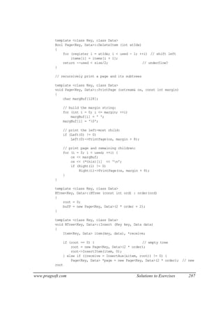 template <class Key, class Data>
          Bool Page<Key, Data>::DeleteItem (int atIdx)
          {
              for (register i = atIdx; i < used - 1; ++i) // shift left
                  items[i] = items[i + 1];
              return --used < size/2;                  // underflow?
          }

          // recursively print a page and its subtrees

          template <class Key, class Data>
          void Page<Key, Data>::PrintPage (ostream& os, const int margin)
          {
              char margBuf[128];

              // build the margin string:
              for (int i = 0; i <= margin; ++i)
                  margBuf[i] = ' ';
              margBuf[i] = '0';

              // print the left-most child:
              if (Left(0) != 0)
                  Left(0)->PrintPage(os, margin + 8);

              // print page and remaining children:
              for (i = 0; i < used; ++i) {
                  os << margBuf;
                  os << (*this)[i] << 'n';
                  if (Right(i) != 0)
                      Right(i)->PrintPage(os, margin + 8);
              }
          }

          template <class Key, class Data>
          BTree<Key, Data>::BTree (const int ord) : order(ord)
          {
              root = 0;
              bufP = new Page<Key, Data>(2 * order + 2);
          }

          template <class Key, class Data>
          void BTree<Key, Data>::Insert (Key key, Data data)
          {
              Item<Key, Data> item(key, data), *receive;

              if (root == 0) {                        // empty tree
                  root = new Page<Key, Data>(2 * order);
                  root->InsertItem(item, 0);
              } else if ((receive = InsertAux(&item, root)) != 0) {
                  Page<Key, Data> *page = new Page<Key, Data>(2 * order); // new
          root


www.pragsoft.com                                   Solutions to Exercises    287
 