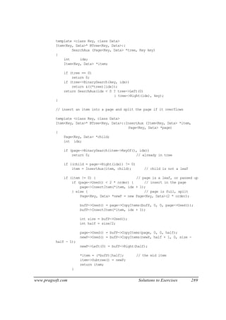 template <class Key, class Data>
          Item<Key, Data>* BTree<Key, Data>::
                  SearchAux (Page<Key, Data> *tree, Key key)
          {
              int     idx;
              Item<Key, Data> *item;

              if (tree == 0)
                  return 0;
              if (tree->BinarySearch(key, idx))
                  return &((*tree)[idx]);
              return SearchAux(idx < 0 ? tree->Left(0)
                                       : tree->Right(idx), key);
          }

          // insert an item into a page and split the page if it overflows

          template <class Key, class Data>
          Item<Key, Data>* BTree<Key, Data>::InsertAux (Item<Key, Data> *item,
                                              Page<Key, Data> *page)
          {
              Page<Key, Data> *child;
              int idx;

              if (page->BinarySearch(item->KeyOf(), idx))
                  return 0;                       // already in tree

              if ((child = page->Right(idx)) != 0)
                  item = InsertAux(item, child);         // child is not a leaf

              if (item != 0) {                    // page is a leaf, or passed up
                  if (page->Used() < 2 * order) {     // insert in the page
                      page->InsertItem(*item, idx + 1);
                  } else {                            // page is full, split
                      Page<Key, Data> *newP = new Page<Key, Data>(2 * order);

                       bufP->Used() = page->CopyItems(bufP, 0, 0, page->Used());
                       bufP->InsertItem(*item, idx + 1);

                       int size = bufP->Used();
                       int half = size/2;

                       page->Used() = bufP->CopyItems(page, 0, 0, half);
                       newP->Used() = bufP->CopyItems(newP, half + 1, 0, size -
          half - 1);
                       newP->Left(0) = bufP->Right(half);

                       *item = (*bufP)[half];        // the mid item
                       item->Subtree() = newP;
                       return item;
                   }


www.pragsoft.com                                      Solutions to Exercises      289
 