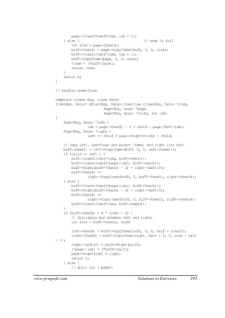 page->InsertItem(*item, idx + 1);
              } else {                                // node is full
                  int size = page->Used();
                  bufP->Used() = page->CopyItems(bufP, 0, 0, size);
                  bufP->InsertItem(*item, idx + 1);
                  bufP->CopyItems(page, 0, 0, size);
                  *item = (*bufP)[size];
                  return item;
              }
              return 0;
          }

          // handles underflows

          template <class Key, class Data>
          Item<Key, Data>* BStar<Key, Data>::Overflow (Item<Key, Data> *item,
                                  Page<Key, Data> *page,
                                  Page<Key, Data> *child, int idx)
          {
              Page<Key, Data> *left =
                          idx < page->Used() - 1 ? child : page->Left(idx);
              Page<Key, Data> *right =
                          left == child ? page->Right(++idx) : child;

              // copy left, overflown and parent items, and right into buf:
              bufP->Used() = left->CopyItems(bufP, 0, 0, left->Used());
              if (child == left ) {
                  bufP->InsertItem(*item, bufP->Used());
                  bufP->InsertItem((*page)[idx], bufP->Used());
                  bufP->Right(bufP->Used() - 1) = right->Left(0);
                  bufP->Used() +=
                          right->CopyItems(bufP, 0, bufP->Used(), right->Used());
              } else {
                  bufP->InsertItem((*page)[idx], bufP->Used());
                  bufP->Right(bufP->Used() - 1) = right->Left(0);
                  bufP->Used() +=
                          right->CopyItems(bufP, 0, bufP->Used(), right->Used());
                  bufP->InsertItem(*item, bufP->Used());
              }
              if (bufP->Used() < 4 * order + 2) {
                  // distribute buf between left and right:
                  int size = bufP->Used(), half;

                   left->Used() = bufP->CopyItems(left, 0, 0, half = size/2);
                   right->Used() = bufP->CopyItems(right, half + 1, 0, size - half
          - 1);
                  right->Left(0) = bufP->Right(half);
                  (*page)[idx] = (*bufP)[half];
                  page->Right(idx) = right;
                  return 0;
              } else {
                  // split int 3 pages:


www.pragsoft.com                                    Solutions to Exercises      293
 
