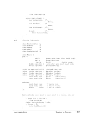 throw InvalidPack();

              switch (pack->Type()) {
                  case controlPack:   //...
                                           break;
                  case dataPack:      //...
                                           break;
                  case diagnosePack: //...
                                           break;
                  default:            //...
                      throw UnknownPack();
              }
          }

10.2      #include <iostream.h>

          class    DimsDontMatch   {};
          class    BadDims         {};
          class    BadRow          {};
          class    BadCol          {};
          class    HeapExhausted   {};

          class Matrix {
          public:
                            Matrix         (const   short rows, const short cols);
                            Matrix         (const   Matrix&);
                            ~Matrix        (void)                {delete elems;}
                    double& operator ()    (const   short row, const short col);
                    Matrix& operator =     (const   Matrix&);

          friend ostream& operator << (ostream&, Matrix&);
          friend Matrix operator + (Matrix&, Matrix&);
          friend Matrix operator - (Matrix&, Matrix&);
          friend Matrix operator * (Matrix&, Matrix&);
                  const short Rows    (void)     {return rows;}
                  const short Cols    (void)     {return cols;}

          private:
                  const short rows;         // matrix rows
                  const short cols;         // matrix columns
                  double      *elems;       // matrix elements
          };


          Matrix::Matrix (const short r, const short c) : rows(r), cols(c)
          {
              if (rows <= 0 || cols <= 0)
                  throw BadDims();
              elems = new double[rows * cols];
              if (elems == 0)
                  throw HeapExhausted();
          }


www.pragsoft.com                                         Solutions to Exercises      295
 