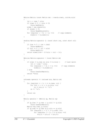 Matrix::Matrix (const Matrix &m) : rows(m.rows), cols(m.cols)
      {
          int n = rows * cols;
          if (rows <= 0 || cols <= 0)
              throw BadDims();
          elems = new double[n];
          if (elems == 0)
              throw HeapExhausted();
          for (register i = 0; i < n; ++i)    // copy elements
              elems[i] = m.elems[i];
      }

      double& Matrix::operator () (const short row, const short col)
      {
          if (row <= 0 || row > rows)
              throw BadRow();
          if (col <= 0 || col > cols)
              throw BadCol();
          return elems[(row - 1)*cols + (col - 1)];
      }

      Matrix& Matrix::operator = (const Matrix &m)
      {
          if (rows == m.rows && cols == m.cols) {      // must match
              int n = rows * cols;
              for (register i = 0; i < n; ++i)     // copy elements
                  elems[i] = m.elems[i];
          } else
              throw DimsDontMatch();
          return *this;
      }

      ostream& operator << (ostream &os, Matrix &m)
      {
          for (register r = 1; r <= m.rows; ++r) {
              for (int c = 1; c <= m.cols; ++c)
                  os << m(r,c) << 't';
              os << 'n';
          }
          return os;
      }

      Matrix operator + (Matrix &p, Matrix &q)
      {
          if (p.rows != q.rows || p.cols != q.cols)
              throw DimsDontMatch();
          Matrix m(p.rows, p.cols);
          if (p.rows == q.rows && p.cols == q.cols)
              for (register r = 1; r <= p.rows; ++r)
                  for (register c = 1; c <= p.cols; ++c)
                      m(r,c) = p(r,c) + q(r,c);


296   C++ Essentials                                  Copyright © 2005 PragSoft
 