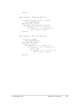 return m;
          }

          Matrix operator - (Matrix &p, Matrix &q)
          {
              if (p.rows != q.rows || p.cols != q.cols)
                  throw DimsDontMatch();
              Matrix m(p.rows, p.cols);
              if (p.rows == q.rows && p.cols == q.cols)
                  for (register r = 1; r <= p.rows; ++r)
                      for (register c = 1; c <= p.cols; ++c)
                          m(r,c) = p(r,c) - q(r,c);
              return m;
          }

          Matrix operator * (Matrix &p, Matrix &q)
          {
              if (p.cols != q.rows)
                  throw DimsDontMatch();
              Matrix m(p.rows, q.cols);
              if (p.cols == q.rows)
                  for (register r = 1; r <= p.rows; ++r)
                      for (register c = 1; c <= q.cols; ++c) {
                          m(r,c) = 0.0;
                          for (register i = 1; i <= p.cols; ++i)
                              m(r,c) += p(r,c) * q(r,c);
                      }
              return m;
          }




www.pragsoft.com                                   Solutions to Exercises   297
 