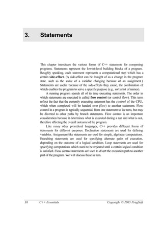 3.   Statements



     This chapter introduces the various forms of C++ statements for composing
     programs. Statements represent the lowest-level building blocks of a program.
     Roughly speaking, each statement represents a computational step which has a
     certain side-effect. (A side-effect can be thought of as a change in the program
     state, such as the value of a variable changing because of an assignment.)
     Statements are useful because of the side-effects they cause, the combination of
     which enables the program to serve a specific purpose (e.g., sort a list of names).
          A running program spends all of its time executing statements. The order in
     which statements are executed is called flow control (or control flow). This term
     reflect the fact that the currently executing statement has the control of the CPU,
     which when completed will be handed over (         flow) to another statement. Flow
     control in a program is typically sequential, from one statement to the next, but may
     be diverted to other paths by branch statements. Flow control is an important
     consideration because it determines what is executed during a run and what is not,
     therefore affecting the overall outcome of the program.
          Like many other procedural languages, C++ provides different forms of
     statements for different purposes. Declaration statements are used for defining
     variables. Assignment-like statements are used for simple, algebraic computations.
     Branching statements are used for specifying alternate paths of execution,
     depending on the outcome of a logical condition. Loop statements are used for
     specifying computations which need to be repeated until a certain logical condition
     is satisfied. Flow control statements are used to divert the execution path to another
     part of the program. We will discuss these in turn.




30   C++ Essentials                                         Copyright © 2005 PragSoft
 