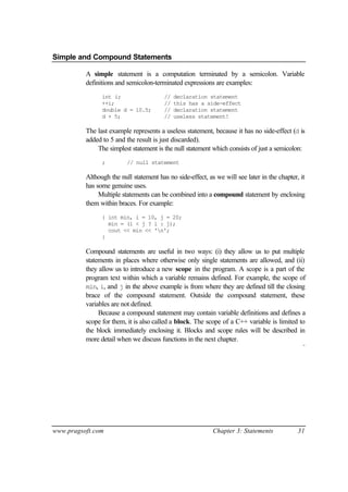 Simple and Compound Statements

          A simple statement is a computation terminated by a semicolon. Variable
          definitions and semicolon-terminated expressions are examples:
                int i;                   //   declaration statement
                ++i;                     //   this has a side-effect
                double d = 10.5;         //   declaration statement
                d + 5;                   //   useless statement!

          The last example represents a useless statement, because it has no side-effect (d is
          added to 5 and the result is just discarded).
              The simplest statement is the null statement which consists of just a semicolon:
                ;         // null statement

          Although the null statement has no side-effect, as we will see later in the chapter, it
          has some genuine uses.
               Multiple statements can be combined into a compound statement by enclosing
          them within braces. For example:
                { int min, i = 10, j = 20;
                  min = (i < j ? i : j);
                  cout << min << 'n';
                }

          Compound statements are useful in two ways: (i) they allow us to put multiple
          statements in places where otherwise only single statements are allowed, and (ii)
          they allow us to introduce a new scope in the program. A scope is a part of the
          program text within which a variable remains defined. For example, the scope of
          min, i, and j in the above example is from where they are defined till the closing
          brace of the compound statement. Outside the compound statement, these
          variables are not defined.
               Because a compound statement may contain variable definitions and defines a
          scope for them, it is also called a block. The scope of a C++ variable is limited to
          the block immediately enclosing it. Blocks and scope rules will be described in
          more detail when we discuss functions in the next chapter.
                                                                                                ¨




www.pragsoft.com                                            Chapter 3: Statements             31
 