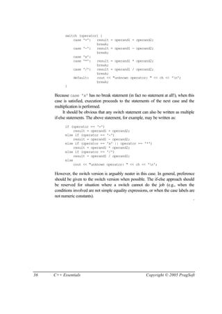 switch (operator) {
               case '+':   result = operand1 + operand2;
                           break;
               case '-':   result = operand1 - operand2;
                           break;
               case 'x':
               case '*':   result = operand1 * operand2;
                           break;
               case '/':   result = operand1 / operand2;
                           break;
               default:    cout << "unknown operator: " << ch << 'n';
                           break;
           }

     Because case 'x' has no break statement (in fact no statement at all!), when this
     case is satisfied, execution proceeds to the statements of the next case and the
     multiplication is performed.
           It should be obvious that any switch statement can also be written as multiple
     if-else statements. The above statement, for example, may be written as:
           if (operator == '+')
                result = operand1 + operand2;
           else if (operator == '-')
                result = operand1 - operand2;
           else if (operator == 'x' || operator == '*')
                result = operand1 * operand2;
           else if (operator == '/')
                result = operand1 / operand2;
           else
                cout << "unknown operator: " << ch << 'n';

     However, the switch version is arguably neater in this case. In general, preference
     should be given to the switch version when possible. The if-else approach should
     be reserved for situation where a switch cannot do the job (e.g., when the
     conditions involved are not simple equality expressions, or when the case labels are
     not numeric constants).
                                                                                        ¨




36   C++ Essentials                                        Copyright © 2005 PragSoft
 