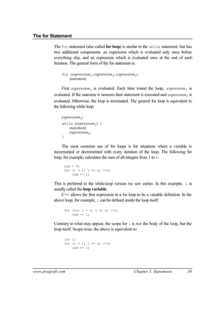 The for Statement

          The for statement (also called for loop) is similar to the while statement, but has
          two additional components: an expression which is evaluated only once before
          everything else, and an expression which is evaluated once at the end of each
          iteration. The general form of the for statement is:

              for (expression1 ; expression2 ; expression3 )
                  statement;

               First expression1 is evaluated. Each time round the loop, expression2 is
          evaluated. If the outcome is nonzero then statement is executed and expression3 is
          evaluated. Otherwise, the loop is terminated. The general for loop is equivalent to
          the following while loop:

              expression1 ;
              while (expression2 ) {
                  statement;
                  expression3 ;
              }

               The most common use of for loops is for situations where a variable is
          incremented or decremented with every iteration of the loop. The following for
          loop, for example, calculates the sum of all integers from 1 to n.
                sum = 0;
                for (i = 1; i <= n; ++i)
                    sum += i;

          This is preferred to the while-loop version we saw earlier. In this example, i is
          usually called the loop variable.
              C++ allows the first expression in a for loop to be a variable definition. In the
          above loop, for example, i can be defined inside the loop itself:

                for (int i = 1; i <= n; ++i)
                    sum += i;

          Contrary to what may appear, the scope for i is not the body of the loop, but the
          loop itself. Scope-wise, the above is equivalent to:

                int i;
                for (i = 1; i <= n; ++i)
                    sum += i;




www.pragsoft.com                                           Chapter 3: Statements            39
 