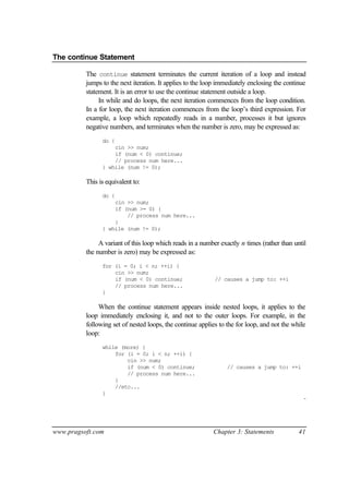 The continue Statement

          The continue statement terminates the current iteration of a loop and instead
          jumps to the next iteration. It applies to the loop immediately enclosing the continue
          statement. It is an error to use the continue statement outside a loop.
               In while and do loops, the next iteration commences from the loop condition.
          In a for loop, the next iteration commences from the loop’s third expression. For
          example, a loop which repeatedly reads in a number, processes it but ignores
          negative numbers, and terminates when the number is zero, may be expressed as:
                do {
                    cin >> num;
                    if (num < 0) continue;
                    // process num here...
                } while (num != 0);

          This is equivalent to:
                do {
                    cin >> num;
                    if (num >= 0) {
                        // process num here...
                    }
                } while (num != 0);

               A variant of this loop which reads in a number exactly n times (rather than until
          the number is zero) may be expressed as:
                for (i = 0; i < n; ++i) {
                    cin >> num;
                    if (num < 0) continue;                  // causes a jump to: ++i
                    // process num here...
                }

               When the continue statement appears inside nested loops, it applies to the
          loop immediately enclosing it, and not to the outer loops. For example, in the
          following set of nested loops, the continue applies to the for loop, and not the while
          loop:
                while (more) {
                    for (i = 0; i < n; ++i) {
                        cin >> num;
                        if (num < 0) continue;                   // causes a jump to: ++i
                        // process num here...
                    }
                    //etc...
                }
                                                                                               ¨




www.pragsoft.com                                           Chapter 3: Statements             41
 