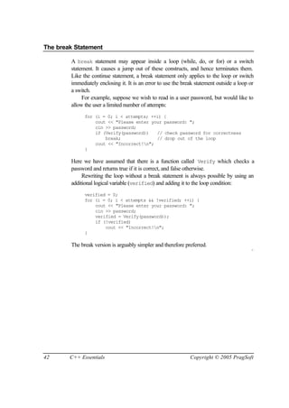 The break Statement

        A break statement may appear inside a loop (while, do, or for) or a switch
        statement. It causes a jump out of these constructs, and hence terminates them.
        Like the continue statement, a break statement only applies to the loop or switch
        immediately enclosing it. It is an error to use the break statement outside a loop or
        a switch.
             For example, suppose we wish to read in a user password, but would like to
        allow the user a limited number of attempts:
              for (i = 0; i < attempts; ++i) {
                  cout << "Please enter your password: ";
                  cin >> password;
                  if (Verify(password))   // check password for correctness
                      break;              // drop out of the loop
                  cout << "Incorrect!n";
              }

        Here we have assumed that there is a function called Verify which checks a
        password and returns true if it is correct, and false otherwise.
             Rewriting the loop without a break statement is always possible by using an
        additional logical variable (verified) and adding it to the loop condition:
              verified = 0;
              for (i = 0; i < attempts && !verified; ++i) {
                  cout << "Please enter your password: ";
                  cin >> password;
                  verified = Verify(password));
                  if (!verified)
                      cout << "Incorrect!n";
              }

        The break version is arguably simpler and therefore preferred.
                                                                                            ¨




42      C++ Essentials                                         Copyright © 2005 PragSoft
 