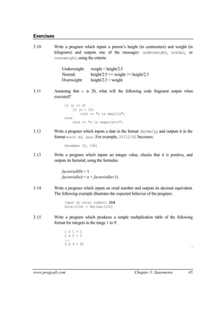 Exercises

3.10      Write a program which inputs a person’s height (in centimeters) and weight (in
          kilograms) and outputs one of the messages: underweight, normal, or
          overweight, using the criteria:

              Underweight:     weight < height/2.5
              Normal:          height/2.5 <= weight <= height/2.3
              Overweight:      height/2.3 < weight

3.11      Assuming that n is 20, what will the following code fragment output when
          executed?
               if (n >= 0)
                    if (n < 10)
                        cout << "n is smalln";
               else
                    cout << "n is negativen";

3.12      Write a program which inputs a date in the format dd/mm/yy and outputs it in the
          format month dd, year. For example, 25/12/61 becomes:
               December 25, 1961

3.13      Write a program which inputs an integer value, checks that it is positive, and
          outputs its factorial, using the formulas:

              factorial(0) = 1
              factorial(n) = n × factorial(n-1)

3.14      Write a program which inputs an octal number and outputs its decimal equivalent.
          The following example illustrates the expected behavior of the program:
               Input an octal number: 214
               Octal(214) = Decimal(532)


3.15      Write a program which produces a simple multiplication table of the following
          format for integers in the range 1 to 9:
               1 x 1 = 1
               1 x 2 = 2
               ...
               9 x 9 = 81
                                                                                         ¨




www.pragsoft.com                                        Chapter 3: Statements          45
 