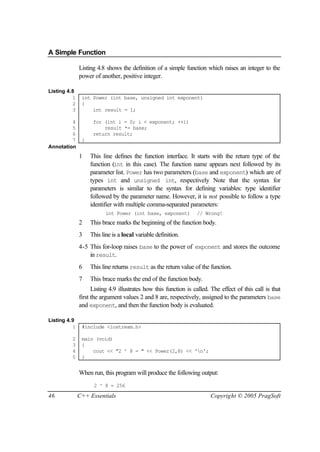 A Simple Function

              Listing 4.8 shows the definition of a simple function which raises an integer to the
              power of another, positive integer.

Listing 4.8
          1    int Power (int base, unsigned int exponent)
          2    {
          3        int result = 1;

         4          for (int i = 0; i < exponent; ++i)
         5              result *= base;
         6          return result;
         7     }
Annotation
              1    This line defines the function interface. It starts with the return type of the
                   function (int in this case). The function name appears next followed by its
                   parameter list. Power has two parameters (base and exponent) which are of
                   types int and unsigned int, respectively Note that the syntax for
                   parameters is similar to the syntax for defining variables: type identifier
                   followed by the parameter name. However, it is not possible to follow a type
                   identifier with multiple comma-separated parameters:
                          int Power (int base, exponent)          // Wrong!
              2    This brace marks the beginning of the function body.
              3    This line is a local variable definition.
              4-5 This for-loop raises base to the power of exponent and stores the outcome
                  in result.
              6    This line returns result as the return value of the function.
              7    This brace marks the end of the function body.
                    Listing 4.9 illustrates how this function is called. The effect of this call is that
              first the argument values 2 and 8 are, respectively, assigned to the parameters base
              and exponent, and then the function body is evaluated.

Listing 4.9
          1    #include <iostream.h>

         2     main (void)
         3     {
         4         cout << "2 ^ 8 = " << Power(2,8) << 'n';
         5     }


              When run, this program will produce the following output:
                    2 ^ 8 = 256

46            C++ Essentials                                            Copyright © 2005 PragSoft
 