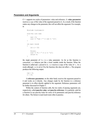 Parameters and Arguments

        C++ supports two styles of parameters: value and reference. A value parameter
        receives a copy of the value of the argument passed to it. As a result, if the function
        makes any changes to the parameter, this will not affect the argument. For example,
        in
              #include <iostream.h>

              void Foo (int num)
              {
                  num = 0;
                  cout << "num = " << num << 'n';
              }

              int main (void)
              {
                  int x = 10;

                   Foo(x);
                   cout << "x = " << x << 'n';
                   return 0;
              }

        the single parameter of Foo is a value parameter. As far as this function is
        concerned, num behaves just like a local variable inside the function. When the
        function is called and x passed to it, num receives a copy of the value of x. As a
        result, although num is set to 0 by the function, this does not affect x. The program
        produces the following output:
              num = 0;
              x = 10;

             A reference parameter, on the other hand, receives the argument passed to
        it and works on it directly. Any changes made by the function to a reference
        parameter is in effect directly applied to the argument. Reference parameters will
        be further discussed in Chapter 5.
             Within the context of function calls, the two styles of passing arguments are,
        respectively, called pass-by-value and pass-by-reference. It is perfectly valid for
        a function to use pass-by-value for some of its parameters and pass-by-reference
        for others. The former is used much more often in practice.
                                                                                            ¨




48     C++ Essentials                                           Copyright © 2005 PragSoft
 