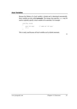 Auto Variables

          Because the lifetime of a local variable is limited and is determined automatically,
          these variables are also called automatic. The storage class specifier auto may be
          used to explicitly specify a local variable to be automatic. For example:
                void Foo (void)
                {
                    auto int xyz;             // same as: int xyz;
                    //...
                }

          This is rarely used because all local variables are by default automatic.
                                                                                           ¨




www.pragsoft.com                                             Chapter 4: Functions          51
 