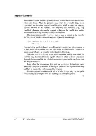 Register Variables

         As mentioned earlier, variables generally denote memory locations where variable
         values are stored. When the program code refers to a variable (e.g., in an
         expression), the compiler generates machine code which accesses the memory
         location denoted by the variable. For frequently-used variables (e.g., loop
         variables), efficiency gains can be obtained by keeping the variable in a register
         instead thereby avoiding memory access for that variable.
              The storage class specifier register may be used to indicate to the compiler
         that the variable should be stored in a register if possible. For example:
               for (register int i = 0; i < n; ++i)
                   sum += i;

         Here, each time round the loop, i is used three times: once when it is compared to
         n, once when it is added to sum, and once when it is incremented. Therefore it
         makes sense to keep i in a register for the duration of the loop.
               Note that register is only a hint to the compiler, and in some cases the
         compiler may choose not to use a register when it is asked to do so. One reason
         for this is that any machine has a limited number of registers and it may be the case
         that they are all in use.
               Even when the programmer does not use register declarations, many
         optimizing compilers try to make an intelligent guess and use registers where they
         are likely to improve the performance of the program.
               Use of register declarations can be left as an after thought; they can always be
         added later by reviewing the code and inserting it in appropriate places.
                                                                                            ¨




52       C++ Essentials                                          Copyright © 2005 PragSoft
 
