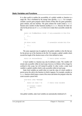 Static Variables and Functions

          It is often useful to confine the accessibility of a global variable or function to a
          single file. This is facilitated by the storage class specifier static. For example,
          consider a puzzle game program which consists of three files for game generation,
          game solution, and user interface. The game solution file would contain a Solve
          function and a number of other functions ancillary to Solve. Because the latter are
          only for the private use of Solve, it is best not to make them accessible outside the
          file:
                static int FindNextRoute (void) // only accessible in this file
                {
                    //...
                }
                //...

                int Solve (void)                         // accessible outside this file
                {
                    //...
                }


               The same argument may be applied to the global variables in this file that are
          for the private use of the functions in the file. For example, a global variable which
          records the length of the shortest route so far is best defined as static:
                static int shortestRoute;                // static global variable

               A local variable in a function may also be defined as static. The variable will
          remain only accessible within its local scope; however, its lifetime will no longer be
          confined to this scope, but will instead be global. In other words, a static local
          variable is a global variable which is only accessible within its local scope.
               Static local variables are useful when we want the value of a local variable to
          persist across the calls to the function in which it appears. For example, consider an
          Error function which keeps a count of the errors and aborts the program when the
          count exceeds a preset limit:
                void Error (char *message)
                {
                    static int count = 0;                // static local variable

                     if (++count > limit)
                         Abort();
                     //...
                }

          Like global variables, static local variables are automatically initialized to 0.
                                                                                              ¨



www.pragsoft.com                                               Chapter 4: Functions           53
 