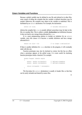 Extern Variables and Functions

         Because a global variable may be defined in one file and referred to in other files,
         some means of telling the compiler that the variable is defined elsewhere may be
         needed. Otherwise, the compiler may object to the variable as undefined. This is
         facilitated by an extern declaration. For example, the declaration
               extern int size;                             // variable declaration

         informs the compiler that size is actually defined somewhere (may be later in this
         file or in another file). This is called a variable declaration (not definition) because
         it does not lead to any storage being allocated for size.
               It is a poor programming practice to include an initializer for an extern
         variable, since this causes it to become a variable definition and have storage
         allocated for it:
               extern int size = 10;                        // no longer a declaration!

         If there is another definition for size elsewhere in the program, it will eventually
         clash with this one.
              Function prototypes may also be declared as extern, but this has no effect
         when a prototype appears at the global scope. It is more useful for declaring
         function prototypes inside a function. For example:
               double Tangent (double angle)
               {
                   extern double sin(double);               // defined elsewhere
                   extern double cos(double);               // defined elsewhere

                    return sin(angle) / cos(angle);
               }

             The best place for extern declarations is usually in header files so that they
         can be easily included and shared by source files.
                                                                                              ¨




54      C++ Essentials                                            Copyright © 2005 PragSoft
 