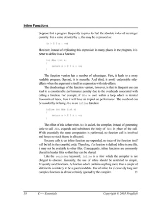 Inline Functions

         Suppose that a program frequently requires to find the absolute value of an integer
         quantity. For a value denoted by n, this may be expressed as:
               (n > 0 ? n : -n)

         However, instead of replicating this expression in many places in the program, it is
         better to define it as a function:
               int Abs (int n)
               {
                   return n > 0 ? n : -n;
               }

               The function version has a number of advantages. First, it leads to a more
         readable program. Second, it is reusable. And third, it avoid undesirable side-
         effects when the argument is itself an expression with side-effects.
               The disadvantage of the function version, however, is that its frequent use can
         lead to a considerable performance penalty due to the overheads associated with
         calling a function. For example, if Abs is used within a loop which is iterated
         thousands of times, then it will have an impact on performance. The overhead can
         be avoided by defining Abs as an inline function:
               inline int Abs (int n)
               {
                   return n > 0 ? n : -n;
               }

              The effect of this is that when Abs is called, the compiler, instead of generating
         code to call Abs, expands and substitutes the body of Abs in place of the call.
         While essentially the same computation is performed, no function call is involved
         and hence no stack frame is allocated.
              Because calls to an inline function are expanded, no trace of the function itself
         will be left in the compiled code. Therefore, if a function is defined inline in one file,
         it may not be available to other files. Consequently, inline functions are commonly
         placed in header files so that they can be shared.
              Like the register keyword, inline is a hint which the compiler is not
         obliged to observe. Generally, the use of inline should be restricted to simple,
         frequently used functions. A function which contains anything more than a couple of
         statements is unlikely to be a good candidate. Use of inline for excessively long and
         complex functions is almost certainly ignored by the compiler.                         ¨




58       C++ Essentials                                            Copyright © 2005 PragSoft
 