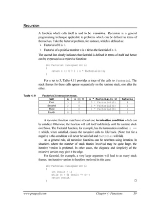 Recursion

             A function which calls itself is said to be recursive. Recursion is a general
             programming technique applicable to problems which can be defined in terms of
             themselves. Take the factorial problem, for instance, which is defined as:
               • Factorial of 0 is 1.
              •    Factorial of a positive number n is n times the factorial of n-1.
             The second line clearly indicates that factorial is defined in terms of itself and hence
             can be expressed as a recursive function:
                    int Factorial (unsigned int n)
                    {
                        return n == 0 ? 1 : n * Factorial(n-1);
                    }

                  For n set to 3, Table 4.11 provides a trace of the calls to Factorial. The
             stack frames for these calls appear sequentially on the runtime stack, one after the
             other.

Table 4.11        Factorial(3) execution trace.
                       Call           n     n == 0         n * Factorial(n-1)            Returns
                       First          3         0           3 * Factorial(2)                6
                      Second          2         0           2 * Factorial(1)                2
                       Third          1         0           1 * Factorial(0)                1
                      Fourth          0         1                                           1


                   A recursive function must have at least one termination condition which can
             be satisfied. Otherwise, the function will call itself indefinitely until the runtime stack
             overflows. The Factorial function, for example, has the termination condition n ==
             0 which, when satisfied, causes the recursive calls to fold back. (Note that for a
             negative n this condition will never be satisfied and Factorial will fail).
                   As a general rule, all recursive functions can be rewritten using iteration. In
             situations where the number of stack frames involved may be quite large, the
             iterative version is preferred. In other cases, the elegance and simplicity of the
             recursive version may give it the edge.
                   For factorial, for example, a very large argument will lead to as many stack
             frames. An iterative version is therefore preferred in this case:
                    int Factorial (unsigned int n)
                    {
                        int result = 1;
                        while (n > 0) result *= n--;
                        return result;
                    }                                                                                ¨




www.pragsoft.com                                                  Chapter 4: Functions              59
 