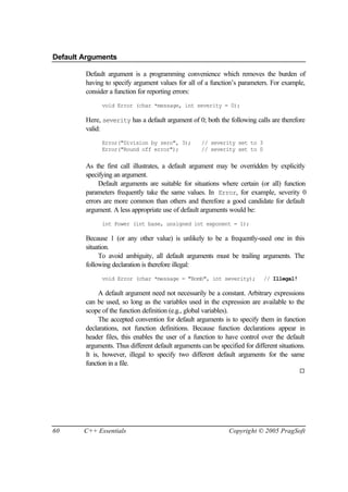 Default Arguments

        Default argument is a programming convenience which removes the burden of
        having to specify argument values for all of a function’s parameters. For example,
        consider a function for reporting errors:
              void Error (char *message, int severity = 0);

        Here, severity has a default argument of 0; both the following calls are therefore
        valid:
              Error("Division by zero", 3);          // severity set to 3
              Error("Round off error");              // severity set to 0


        As the first call illustrates, a default argument may be overridden by explicitly
        specifying an argument.
             Default arguments are suitable for situations where certain (or all) function
        parameters frequently take the same values. In Error, for example, severity 0
        errors are more common than others and therefore a good candidate for default
        argument. A less appropriate use of default arguments would be:
              int Power (int base, unsigned int exponent = 1);

        Because 1 (or any other value) is unlikely to be a frequently-used one in this
        situation.
             To avoid ambiguity, all default arguments must be trailing arguments. The
        following declaration is therefore illegal:
              void Error (char *message = "Bomb", int severity);             // Illegal!

             A default argument need not necessarily be a constant. Arbitrary expressions
        can be used, so long as the variables used in the expression are available to the
        scope of the function definition (e.g., global variables).
             The accepted convention for default arguments is to specify them in function
        declarations, not function definitions. Because function declarations appear in
        header files, this enables the user of a function to have control over the default
        arguments. Thus different default arguments can be specified for different situations.
        It is, however, illegal to specify two different default arguments for the same
        function in a file.
                                                                                           ¨




60      C++ Essentials                                          Copyright © 2005 PragSoft
 