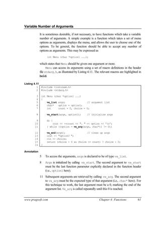 Variable Number of Arguments

             It is sometimes desirable, if not necessary, to have functions which take a variable
             number of arguments. A simple example is a function which takes a set of menu
             options as arguments, displays the menu, and allows the user to choose one of the
             options. To be general, the function should be able to accept any number of
             options as arguments. This may be expressed as
                   int Menu (char *option1 ...);

             which states that Menu should be given one argument or more.
                   Menu can access its arguments using a set of macro definitions in the header
             file stdarg.h, as illustrated by Listing 4.11. The relevant macros are highlighted in
             bold.

Listing 4.11
          1 #include <iostream.h>
          2 #include <stdarg.h>

        3     int Menu (char *option1 ...)
        4     {
        5         va_list args;               // argument list
        6         char*   option = option1;
        7         int     count = 0, choice = 0;

        8          va_start(args, option1);         // initialize args

        9          do {
       10              cout << ++count << ". " << option << 'n';
       11          } while ((option = va_arg(args, char*)) != 0);

       12          va_end(args);               // clean up args
       13          cout << "option? ";
       14          cin >> choice;
       15          return (choice > 0 && choice <= count) ? choice : 0;
       16     }

Annotation
             5    To access the arguments, args is declared to be of type va_list.
             8    Args is initialized by calling va_start. The second argument to va_start
                  must be the last function parameter explicitly declared in the function header
                  (i.e., option1 here).
             11 Subsequent arguments are retrieved by calling va_arg. The second argument
                to va_arg must be the expected type of that argument (i.e., char* here). For
                this technique to work, the last argument must be a 0, marking the end of the
                argument list. Va_arg is called repeatedly until this 0 is reached.


www.pragsoft.com                                              Chapter 4: Functions             61
 