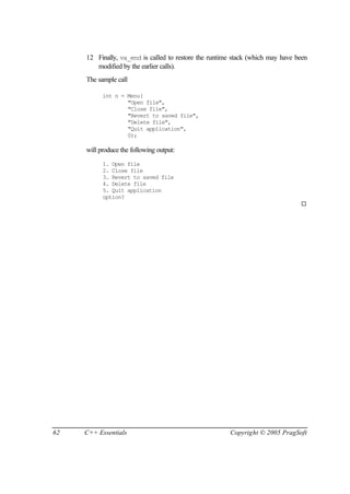 12 Finally, va_end is called to restore the runtime stack (which may have been
        modified by the earlier calls).
     The sample call

           int n = Menu(
                   "Open file",
                   "Close file",
                   "Revert to saved file",
                   "Delete file",
                   "Quit application",
                   0);

     will produce the following output:
           1. Open file
           2. Close file
           3. Revert to saved file
           4. Delete file
           5. Quit application
           option?
                                                                                ¨




62   C++ Essentials                                    Copyright © 2005 PragSoft
 