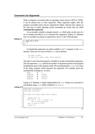 Command Line Arguments

              When a program is executed under an operating system (such as DOS or UNIX),
              it can be passed zero or more arguments. These arguments appear after the
              program executable name and are separated by blanks. Because they appear on
              the same line as where operating system commands are issued, they are called
              command line arguments.
                   As an example, consider a program named sum which prints out the sum of a
              set of numbers provided to it as command line arguments. Dialog 4.3 illustrates
              how two numbers are passed as arguments to sum ($ is the UNIX prompt).
Dialog 4.3
          1    $ sum 10.4 12.5
          2    22.9
          3    $


                   Command line arguments are made available to a C++ program via the main
              function. There are two ways in which main can be defined:
                    int main (void);
                    int main (int argc, const char* argv[]);

              The latter is used when the program is intended to accept command line arguments.
              The first parameter, argc, denotes the number of arguments passed to the program
              (including the name of the program itself). The second parameter, argv, is an array
              of the string constants which represent the arguments. For example, given the
              command line in Dialog 4.3, we have:
                   argc           is    3
                   argv[0]        is    "sum"
                   argv[1]        is    "10.4"
                   argv[2]        is    "12.5"

              Listing 4.12 illustrates a simple implementation for sum. Strings are converted to
              real numbers using atof, which is defined in stdlib.h.
Listing 4.12
          1 #include <iostream.h>
          2 #include <stdlib.h>

         3     int main (int argc, const char *argv[])
         4     {
         5         double sum = 0;
         6         for (int i = 1; i < argc; ++i)
         7             sum += atof(argv[i]);
         8         cout << sum << 'n';
         9         return 0;
        10     }
                                                                                              ¨




www.pragsoft.com                                              Chapter 4: Functions            63
 