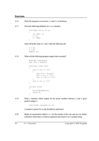 Exercises

4.16    Write the programs in exercises 1.1 and 3.1 as functions.

4.17    Given the following definition of a Swap function
              void Swap (int x, int y)
              {
                  int temp = x;
                  x = y;
                  y = temp;
              }

        what will be the value of x and y after the following call:
              x = 10;
              y = 20;
              Swap(x, y);


4.18    What will the following program output when executed?
              #include <iostream.h>
              char *str = "global";

              void Print (char *str)
              {
                  cout << str << 'n';
                  {
                      char *str = "local";
                      cout << str << 'n';
                      cout << ::str << 'n';
                  }
                  cout << str << 'n';
              }

              int main (void)
              {
                  Print("Parameter");
                  return 0;
              }

4.19    Write a function which outputs all the prime numbers between 2 and a given
        positive integer n:
              void Primes (unsigned int n);

        A number is prime if it is only divisible by itself and 1.

4.20    Define an enumeration called Month for the months of the year and use it to define
        a function which takes a month as argument and returns it as a constant string.


64      C++ Essentials                                               Copyright © 2005 PragSoft
 