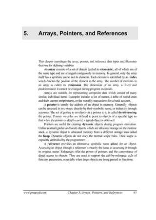 5.        Arrays, Pointers, and References



          This chapter introduces the array, pointer, and reference data types and illustrates
          their use for defining variables.
                An array consists of a set of objects (called its elements), all of which are of
          the same type and are arranged contiguously in memory. In general, only the array
          itself has a symbolic name, not its elements. Each element is identified by an index
          which denotes the position of the element in the array. The number of elements in
          an array is called its dimension. The dimension of an array is fixed and
          predetermined; it cannot be changed during program execution.
                Arrays are suitable for representing composite data which consist of many
          similar, individual items. Examples include: a list of names, a table of world cities
          and their current temperatures, or the monthly transactions for a bank account.
                A pointer is simply the address of an object in memory. Generally, objects
          can be accessed in two ways: directly by their symbolic name, or indirectly through
          a pointer. The act of getting to an object via a pointer to it, is called dereferencing
          the pointer. Pointer variables are defined to point to objects of a specific type so
          that when the pointer is dereferenced, a typed object is obtained.
                Pointers are useful for creating dynamic objects during program execution.
          Unlike normal (global and local) objects which are allocated storage on the runtime
          stack, a dynamic object is allocated memory from a different storage area called
          the heap. Dynamic objects do not obey the normal scope rules. Their scope is
          explicitly controlled by the programmer.
                A reference provides an alternative symbolic name (          alias) for an object.
          Accessing an object through a reference is exactly the same as accessing it through
          its original name. References offer the power of pointers and the convenience of
          direct access to objects. They are used to support the call-by-reference style of
          function parameters, especially when large objects are being passed to functions.




www.pragsoft.com                    Chapter 5: Arrays, Pointers, and References               65
 