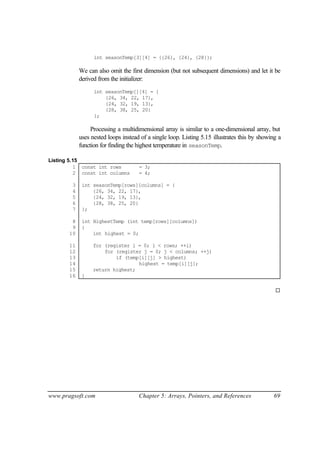int seasonTemp[3][4] = {{26}, {24}, {28}};

            We can also omit the first dimension (but not subsequent dimensions) and let it be
            derived from the initializer:
                  int seasonTemp[][4] = {
                      {26, 34, 22, 17},
                      {24, 32, 19, 13},
                      {28, 38, 25, 20}
                  };

                 Processing a multidimensional array is similar to a one-dimensional array, but
            uses nested loops instead of a single loop. Listing 5.15 illustrates this by showing a
            function for finding the highest temperature in seasonTemp.

Listing 5.15
          1 const int rows           = 3;
          2 const int columns        = 4;

        3    int seasonTemp[rows][columns] = {
        4        {26, 34, 22, 17},
        5        {24, 32, 19, 13},
        6        {28, 38, 25, 20}
        7    };

        8    int HighestTemp (int temp[rows][columns])
        9    {
       10        int highest = 0;

       11         for (register i = 0; i < rows; ++i)
       12             for (register j = 0; j < columns; ++j)
       13                 if (temp[i][j] > highest)
       14                         highest = temp[i][j];
       15         return highest;
       16    }

                                                                                               ¨




www.pragsoft.com                     Chapter 5: Arrays, Pointers, and References              69
 