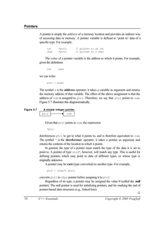 Pointers

             A pointer is simply the address of a memory location and provides an indirect way
             of accessing data in memory. A pointer variable is defined to ‘point to’ data of a
             specific type. For example:
                   int        *ptr1;        // pointer to an int
                   char       *ptr2;        // pointer to a char

                 The value of a pointer variable is the address to which it points. For example,
             given the definitions

                   int        num;

             we can write:

                   ptr1 = &num;

             The symbol & is the address operator; it takes a variable as argument and returns
             the memory address of that variable. The effect of the above assignment is that the
             address of num is assigned to ptr1. Therefore, we say that ptr1 points to num.
             Figure 5.7 illustrates this diagrammatically.

Figure 5.7      A simple integer pointer.
               ptr1               num


                 Given that ptr1 points to num, the expression
                   *ptr1

             dereferences ptr1 to get to what it points to, and is therefore equivalent to num.
             The symbol * is the dereference operator; it takes a pointer as argument and
             returns the contents of the location to which it points.
                  In general, the type of a pointer must match the type of the data it is set to
             point to. A pointer of type void*, however, will match any type. This is useful for
             defining pointers which may point to data of different types, or whose type is
             originally unknown.
                  A pointer may be cast (type converted) to another type. For example,
                   ptr2 = (char*) ptr1;

             converts ptr1 to char pointer before assigning it to ptr2.
                  Regardless of its type, a pointer may be assigned the value 0 (called the null
             pointer). The null pointer is used for initializing pointers, and for marking the end of
             pointer-based data structures (e.g., linked lists).
                                                                                                  ¨

70           C++ Essentials                                           Copyright © 2005 PragSoft
 